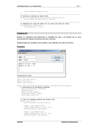 IN TRODU CCIÓN A LA ALGORITMIA 173
CIBERTEC CARRERAS PROFESIONALES
return 2*Math.PI*radio*altura;
}
// -----------------------------------------------------------------------
// Calcula y retorna el área total
double calcularAreaTotal(double radio, double altura){
return 2*Math.PI*radio*(radio+ altura);
}
// -----------------------------------------------------------------------
// Imprime una línea de texto con un salto de línea al final
void imprimir( String cad ) {
txtS.append(cad + "n");
}
}
Problema 8.5
Diseñe un programa que determine la cantidad de días y el nombre de un mes
conociendo los valores numéricos del mes y del año.
Declare todas las variables como locales y use métodos con valor de retorno
Programa
import java.awt.event.*;
import java.awt.*;
import javax.swing.*;
public class MetodosCVR5 extends JApplet implements ActionListener{
// Declaración de variables globales
JButton btnProcesar, btnBorrar;
JTextArea txtS;
JLabel lblAño, lblMes;
JTextField txtAño, txtMes;
JScrollPane scpScroll;
// -----------------------------------------------------------------------
// Crea la interfaz gráfica de usuario GUI
public void init() {
getContentPane().setLayout(null);
txtMes = new JTextField();
txtMes.setBounds(61, 15, 107, 23);
getContentPane().add(txtMes);
txtAño = new JTextField();
txtAño.setBounds(61, 39, 107, 23);
getContentPane().add(txtAño);
 