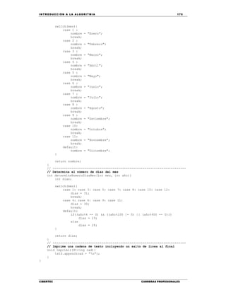 IN TRODU CCIÓN A LA ALGORITMIA 175
CIBERTEC CARRERAS PROFESIONALES
switch(mes){
case 1 :
nombre = "Enero";
break;
case 2 :
nombre = "Febrero";
break;
case 3 :
nombre = "Marzo";
break;
case 4 :
nombre = "Abril";
break;
case 5 :
nombre = "Mayo";
break;
case 6 :
nombre = "Junio";
break;
case 7 :
nombre = "Julio";
break;
case 8 :
nombre = "Agosto";
break;
case 9 :
nombre = "Setiembre";
break;
case 10:
nombre = "Octubre";
break;
case 11:
nombre = "Noviembre";
break;
default:
nombre = "Diciembre";
}
return nombre;
}
// -----------------------------------------------------------------------
// Determina el número de días del mes
int determinaNumeroDiasMes(int mes, int año){
int dias;
switch(mes){
case 1: case 3: case 5: case 7: case 8: case 10: case 12:
dias = 31;
break;
case 4: case 6: case 9: case 11:
dias = 30;
break;
default:
if((año%4 == 0) && ((año%100 != 0) || (año%400 == 0)))
dias = 29;
else
dias = 28;
}
return dias;
}
// -----------------------------------------------------------------------
// Imprime una cadena de texto incluyendo un salto de línea al final
void imprimir(String cad){
txtS.append(cad + "n");
}
}
 