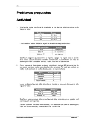 176
CARRERAS PROFESIONALES CIBERTEC
Problemas propuestos
Actividad
1. Una tienda vende tres tipos de productos a los precios unitarios dados en la
siguiente tabla:
Producto Precio
P1 S/. 15.0
P2 S/. 17.5
P3 S/. 20.0
Como oferta la tienda ofrece un regalo de acuerdo a la siguiente tabla:
Unidades adquiridas Regalo
1 a 25 un lapicero
26 a 50 un cuaderno
Más de 50 una agenda
Diseñe un programa que determine el importe a pagar y el regalo para un cliente
de la tienda. Declare todas las variables como locales y use métodos con valor de
retorno para cada una de las entrada y para cada uno de los cálculos
2. En un parque de diversiones un juego consiste en efectuar 20 lanzamientos de
una pelota a uno de cuatro arcos de diferentes tamaños. Por cada gol anotado se
recibe cierta cantidad de puntos de acuerdo a la siguiente tabla:
Arco Puntos por gol
Pequeño 6
Mediano 4
Grande 3
Extra Grande 2
Luego en base al puntaje total obtenido se efectúa un obsequio de acuerdo a la
siguiente tabla:
Puntaje total Obsequio
0 a 9 Ninguno
10 a 39 Peluche
Más de 39 Reloj
Diseñe un programa que determine el puntaje total obtenido por un jugador y el
premio que le corresponde.
Declare todas las variables como locales y use métodos con valor de retorno para
cada una de las entrada y para cada uno de los cálculos.
 
