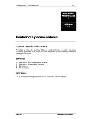 IN TRODU CCIÓN A LA ALGORITMIA 181
CIBERTEC CARRERAS PROFESIONALES
Contadores y acumuladores
LOGRO DE LA UNIDAD DE APRENDIZAJE
Al finalizar la unidad, los alumnos, utilizando variables globales y locales y los demás
conceptos aprendidos en el curso, diseñarán programas que resuelvan problemas de
conteo y acumulación,
CONTENIDO
1. Operadores de incremento y decremento
2. Operadores de asignación compleja
3. Contadores.
4. Acumuladores
ACTIVIDADES
Los alumnos desarrollan programas usando contadores y acumuladores.
UNIDAD DE
APRENDIZAJE
5
SEMANA
12
 
