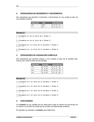 182
CARRERAS PROFESIONALES CIBERTEC
2. OPERADORES DE INCREMENTO Y DECREMENTO
Son operadores que permiten incrementar o decrementar en una unidad el valor de
una variable numérica.
Operador Uso Equivalencia
++ a++; a = a + 1;
-- a--; a = a + 1;
Ejemplo 9.1
// Incrementa en uno el valor de x (Forma 1)
x = x + 1;
// Incrementa en uno el valor de x (Forma 2)
x++;
// Decrementa en 1 el valor de la variable z (Forma 1)
z = z - 1;
// Decrementa en 1 el valor de la variable z (Forma 2)
z--;
3. OPERADORES DE ASIGNACIÓN COMPLEJA
Son operadores que permiten asignar a una variable el valor de la variable más,
menos, por o entre el valor de otra variable.
Operador Ejemplo Equivalencia
+= a += b; a = a + b;
-= a -= b; a = a – b;
*= a *= b; a = a * b;
/= a /= b; a = a / b;
Ejemplo 9.2
// Incrementa en 2 el valor de la variable z (Forma 1)
z = z + 2;
// Incrementa en 2 el valor de la variable z (Forma 2)
z += 2;
// Decrementa en 5 el valor de la variable m (Forma 1)
m = m – 5;
// Decrementa en 5 el valor de la variable m (Forma 2)
m -= 5;
4. CONTADORES
Un contador es una variable que se utiliza para contar el número de ocurrencias de
un suceso o el número de veces que se cumple una determinada condición.
Por ejemplo, se necesita un contador para determinar:
 