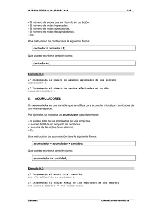 IN TRODU CCIÓN A LA ALGORITMIA 183
CIBERTEC CARRERAS PROFESIONALES
- El número de veces que se hizo clic en un botón.
- El número de notas ingresadas.
- El número de notas aprobatorias.
- El número de notas desaprobatorias.
- Etc.
Una instrucción de conteo tiene la siguiente forma:
contador = contador +1;
Que puede escribirse también como:
contador++;
Ejemplo 9.3
// Incrementa el número de alumnos aprobados de una sección
aprobados++;
// Incrementa el número de ventas efectuadas en un día
numeroVentasDia++;
5. ACUMULADORES
Un acumulador es una variable que se utiliza para acumular o totalizar cantidades de
una misma especie.
Por ejemplo, se necesita un acumulador para determinar:
- El sueldo total de los empleados de una empresa.
- La edad total de un conjunto de personas.
- La suma de las notas de un alumno.
- Etc.
Una instrucción de acumulación tiene la siguiente forma:
acumulador = acumulador + cantidad;
Que puede escribirse también como:
acumulador += cantidad;
Ejemplo 9.3
// Incrementa el monto total vendido
montoTotalVendido += montoVenta;
// Incrementa el sueldo total de los empleados de una empresa
sueldoTotalEmpresa += sueldoEmpleado;
 