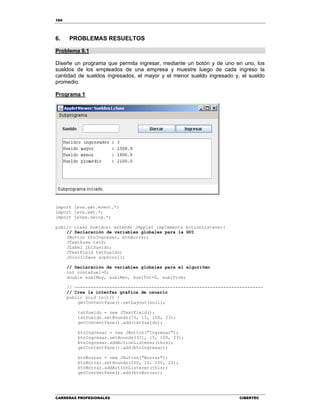 184
CARRERAS PROFESIONALES CIBERTEC
6. PROBLEMAS RESUELTOS
Problema 9.1
Diseñe un programa que permita ingresar, mediante un botón y de uno en uno, los
sueldos de los empleados de una empresa y muestre luego de cada ingreso la
cantidad de sueldos ingresados, el mayor y el menor sueldo ingresado y, el sueldo
promedio.
Programa 1
import java.awt.event.*;
import java.awt.*;
import javax.swing.*;
public class Sueldos1 extends JApplet implements ActionListener{
// Declaración de variables globales para la GUI
JButton btnIngresar, btnBorrar;
JTextArea txtS;
JLabel lblSueldo;
JTextField txtSueldo;
JScrollPane scpScroll;
// Declaración de variables globales para el algoritmo
int contaSuel=0;
double suelMay, suelMen, suelTot=0, suelProm;
// -----------------------------------------------------------------------
// Crea la interfaz gráfica de usuario
public void init() {
getContentPane().setLayout(null);
txtSueldo = new JTextField();
txtSueldo.setBounds(70, 15, 100, 23);
getContentPane().add(txtSueldo);
btnIngresar = new JButton("Ingresar");
btnIngresar.setBounds(321, 15, 100, 23);
btnIngresar.addActionListener(this);
getContentPane().add(btnIngresar);
btnBorrar = new JButton("Borrar");
btnBorrar.setBounds(220, 15, 100, 23);
btnBorrar.addActionListener(this);
getContentPane().add(btnBorrar);
 