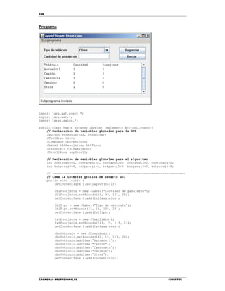 188
CARRERAS PROFESIONALES CIBERTEC
Programa
import java.awt.event.*;
import java.awt.*;
import javax.swing.*;
public class Peaje extends JApplet implements ActionListener{
// Declaración de variables globales para la GUI
JButton btnRegistrar, btnBorrar;
JTextArea txtS;
JComboBox cboVehiculo;
JLabel lblPasajeros, lblTipo;
JTextField txtPasajeros;
JScrollPane scpScroll;
// Declaración de variables globales para el algoritmo
int contaveh0=0, contaveh1=0, contaveh2=0, contaveh3=0, contaveh4=0;
int totpasaj0=0, totpasaj1=0, totpasaj2=0, totpasaj3=0, totpasaj4=0;
// -----------------------------------------------------------------------
// Crea la interfaz gráfica de usuario GUI
public void init() {
getContentPane().setLayout(null);
lblPasajeros = new JLabel("Cantidad de pasajeros");
lblPasajeros.setBounds(15, 39, 131, 23);
getContentPane().add(lblPasajeros);
lblTipo = new JLabel("Tipo de vehículo");
lblTipo.setBounds(15, 15, 105, 23);
getContentPane().add(lblTipo);
txtPasajeros = new JTextField();
txtPasajeros.setBounds(149, 39, 119, 23);
getContentPane().add(txtPasajeros);
cboVehiculo = new JComboBox();
cboVehiculo.setBounds(149, 15, 119, 23);
cboVehiculo.addItem("Automovil");
cboVehiculo.addItem("Camión");
cboVehiculo.addItem("Camioneta");
cboVehiculo.addItem("Omnibus");
cboVehiculo.addItem("Otros");
getContentPane().add(cboVehiculo);
 