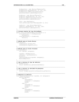 IN TRODU CCIÓN A LA ALGORITMIA 189
CIBERTEC CARRERAS PROFESIONALES
btnRegistrar = new JButton("Registrar");
btnRegistrar.setBounds(305, 15, 101, 23);
btnRegistrar.addActionListener(this);
getContentPane().add(btnRegistrar);
btnBorrar = new JButton("Borrar");
btnBorrar.setBounds(305, 39, 101, 23);
btnBorrar.addActionListener(this);
getContentPane().add(btnBorrar);
txtS = new JTextArea();
txtS.setFont(new Font("monospaced", 0, 12));
scpScroll = new JScrollPane(txtS);
scpScroll.setBounds(15, 75, 394, 120);
getContentPane().add(scpScroll);
}
// -----------------------------------------------------------------------
// Procesa eventos de tipo ActionEvent
public void actionPerformed( ActionEvent e ){
if(e.getSource() == btnRegistrar)
procesar();
if(e.getSource() == btnBorrar)
borrar();
}
// -----------------------------------------------------------------------
// Método para el botón Borrar
void borrar(){
txtPasajeros.setText("");
txtPasajeros.requestFocus();
}
// -----------------------------------------------------------------------
// Método para el botón Procesar
void procesar(){
int tipoveh, cantpasaj;
tipoveh = getVehiculo();
cantpasaj = getPasajeros();
borrar();
registrarVehiculo(tipoveh, cantpasaj);
mostrarReporte();
}
// -----------------------------------------------------------------------
// Lee y retorna el tipo de vehículo
int getVehiculo(){
return cboVehiculo.getSelectedIndex();
}
// -----------------------------------------------------------------------
// Lee y retorna la cantidad de pasajeros
int getPasajeros(){
return Integer.parseInt(txtPasajeros.getText());
}
// -----------------------------------------------------------------------
// Registra un vehículo
void registrarVehiculo(int tipoveh, int cantpasaj){
switch(tipoveh){
case 0:
contaveh0++;
totpasaj0 += cantpasaj;
break;
case 1:
contaveh1++;
totpasaj1 += cantpasaj;
break;
case 2:
contaveh2++;
totpasaj2 += cantpasaj;
break;
 