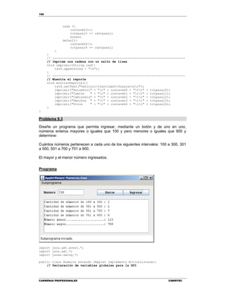 190
CARRERAS PROFESIONALES CIBERTEC
case 3:
contaveh3++;
totpasaj3 += cantpasaj;
break;
default:
contaveh4++;
totpasaj4 += cantpasaj;
}
}
// -----------------------------------------------------------------------
// Imprime una cadena con un salto de línea
void imprimir(String cad){
txtS.append(cad + "n");
}
// -----------------------------------------------------------------------
// Muestra el reporte
void mostrarReporte(){
txtS.setText("VehículotCantidadtPasajerosn");
imprimir("Automóvil" + "t" + contaveh0 + "tt" + totpasaj0);
imprimir("Camión " + "t" + contaveh1 + "tt" + totpasaj1);
imprimir("Camioneta" + "t" + contaveh2 + "tt" + totpasaj2);
imprimir("Ómnibus " + "t" + contaveh3 + "tt" + totpasaj3);
imprimir("Otros " + "t" + contaveh4 + "tt" + totpasaj4);
}
}
Problema 9.3
Diseñe un programa que permita ingresar, mediante un botón y de uno en uno,
números enteros mayores o iguales que 100 y pero menores o iguales que 900 y
determine:
Cuántos números pertenecen a cada uno de los siguientes intervalos: 100 a 300, 301
a 500, 501 a 700 y 701 a 900.
El mayor y el menor número ingresados.
Programa
import java.awt.event.*;
import java.awt.*;
import javax.swing.*;
public class Numeros extends JApplet implements ActionListener{
// Declaración de variables globales para la GUI
 
