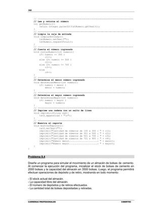 192
CARRERAS PROFESIONALES CIBERTEC
// -----------------------------------------------------------------------
// Lee y retorna el número
int getNumero(){
return Integer.parseInt(txtNumero.getText());
}
// -----------------------------------------------------------------------
// Limpia la caja de entrada
void limpiarEntrada(){
txtNumero.setText("");
txtNumero.requestFocus();
}
// -----------------------------------------------------------------------
// Cuenta el número ingresado
void contarNumero(int numero){
if( numero <= 300 )
c1++;
else if( numero <= 500 )
c2++;
else if( numero <= 700 )
c3++;
else
c4++;
}
// -----------------------------------------------------------------------
// Determina el menor número ingresado
void determinarMenor(int numero){
if( numero < menor )
menor = numero;
}
// -----------------------------------------------------------------------
// Determina el mayor número ingresado
void determinarMayor(int numero){
if( numero > mayor )
mayor = numero;
}
// -----------------------------------------------------------------------
// Imprime una cadena con un salto de línea
void imprimir(String cad){
txtS.append(cad + "n");
}
// -----------------------------------------------------------------------
// Muestra el reporte
void mostrarReporte(){
txtS.setText("");
imprimir("Cantidad de números de 100 a 300 : " + c1);
imprimir("Cantidad de números de 301 a 500 : " + c2);
imprimir("Cantidad de números de 501 a 700 : " + c3);
imprimir("Cantidad de números de 701 a 900 : " + c4);
imprimir("Número menor.....................: " + menor);
imprimir("Número mayor.....................: " + mayor);
}
}
Problema 9.4
Diseñe un programa para simular el movimiento de un almacén de bolsas de cemento.
Al comenzar la ejecución del programa, inicializar el stock de bolsas de cemento en
2000 bolsas y la capacidad del almacén en 3500 bolsas. Luego, el programa permitirá
efectuar operaciones de depósito y de retiro, mostrando en todo momento:
- El stock actual del almacén.
- La capacidad libre del almacén.
- El número de depósitos y de retiros efectuados.
- La cantidad total de bolsas depositadas y retiradas.
 