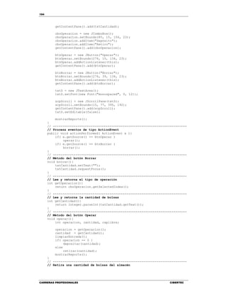 194
CARRERAS PROFESIONALES CIBERTEC
getContentPane().add(txtCantidad);
cboOperacion = new JComboBox();
cboOperacion.setBounds(85, 15, 106, 23);
cboOperacion.addItem("Depósito");
cboOperacion.addItem("Retiro");
getContentPane().add(cboOperacion);
btnOperar = new JButton("Operar");
btnOperar.setBounds(276, 15, 134, 23);
btnOperar.addActionListener(this);
getContentPane().add(btnOperar);
btnBorrar = new JButton("Borrar");
btnBorrar.setBounds(276, 39, 134, 23);
btnBorrar.addActionListener(this);
getContentPane().add(btnBorrar);
txtS = new JTextArea();
txtS.setFont(new Font("monospaced", 0, 12));
scpScroll = new JScrollPane(txtS);
scpScroll.setBounds(15, 77, 395, 192);
getContentPane().add(scpScroll);
txtS.setEditable(false);
mostrarReporte();
}
// -----------------------------------------------------------------------
// Procesa eventos de tipo ActionEvent
public void actionPerformed( ActionEvent e ){
if( e.getSource() == btnOperar )
operar();
if( e.getSource() == btnBorrar )
borrar();
}
// -----------------------------------------------------------------------
// Método del botón Borrar
void borrar(){
txtCantidad.setText("");
txtCantidad.requestFocus();
}
// -----------------------------------------------------------------------
// Lee y retorna el tipo de operación
int getOperacion(){
return cboOperacion.getSelectedIndex();
}
// -----------------------------------------------------------------------
// Lee y retorna la cantidad de bolsas
int getCantidad(){
return Integer.parseInt(txtCantidad.getText());
}
// -----------------------------------------------------------------------
// Método del botón Operar
void operar(){
int operacion, cantidad, caplibre;
operacion = getOperacion();
cantidad = getCantidad();
limpiarEntrada();
if( operacion == 0 )
depositar(cantidad);
else
retirar(cantidad);
mostrarReporte();
}
// -----------------------------------------------------------------------
// Retira una cantidad de bolsas del almacén
 