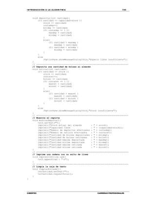 IN TRODU CCIÓN A LA ALGORITMIA 195
CIBERTEC CARRERAS PROFESIONALES
void depositar(int cantidad){
if( cantidad <= capacidad-stock ){
stock += cantidad;
contadep++;
boldep += cantidad;
if( contadep == 1 ){
maxdep = cantidad;
mindep = cantidad;
}
else{
if( cantidad > maxdep )
maxdep = cantidad;
if( cantidad < mindep )
mindep = cantidad;
}
}
else
JOptionPane.showMessageDialog(this,"Espacio libre insuficiente");
}
// -----------------------------------------------------------------------
// Deposita una cantidad de bolsas al almacén
void retirar(int cantidad){
if( cantidad <= stock ){
stock -= cantidad;
contaret++;
bolret += cantidad;
if( contaret == 1 ){
maxret = cantidad;
minret = cantidad;
}
else{
if( cantidad > maxret )
maxret = cantidad;
if( cantidad < minret )
minret = cantidad;
}
}
else
JOptionPane.showMessageDialog(this,"Stock insuficiente");
}
// -----------------------------------------------------------------------
// Muestra el reporte
void mostrarReporte(){
txtS.setText("");
imprimir("Stock actual del almacén : " + stock);
imprimir("Capacidad libre : " + (capacidad-stock));
imprimir("Número de depósitos efectuados : " + contadep);
imprimir("Número de retiros efectuados : " + contaret);
imprimir("Cantidad de bolsas depositadas : " + boldep);
imprimir("Cantidad de bolsas retiradas : " + bolret);
imprimir("Cantidad máxima depositada : " + maxdep);
imprimir("Cantidad mínima depositada : " + mindep);
imprimir("Cantidad máxima retirada : " + maxret);
imprimir("Cantidad mínima retirada : " + minret);
}
// -----------------------------------------------------------------------
// Imprime una cadena con un salto de línea
void imprimir(String cad){
txtS.append(cad + "n");
}
// -----------------------------------------------------------------------
// Limpia la caja de texto
void limpiarEntrada(){
txtCantidad.setText("");
txtCantidad.requestFocus();
}
}
 