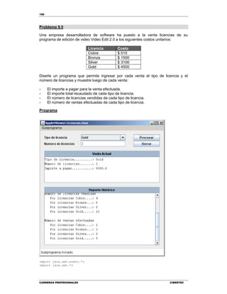 196
CARRERAS PROFESIONALES CIBERTEC
Problema 9.5
Una empresa desarrolladora de software ha puesto a la venta licencias de su
programa de edición de video Video Edit 2.0 a los siguientes costos unitarios:
Licencia Costo
Cobre $ 510
Bronze $ 1500
Silver $ 3100
Gold $ 4500
Diseñe un programa que permita ingresar por cada venta el tipo de licencia y el
número de licencias y muestre luego de cada venta:
- El importe a pagar para la venta efectuada.
- El importe total recaudado de cada tipo de licencia.
- El número de licencias vendidas de cada tipo de licencia.
- El número de ventas efectuadas de cada tipo de licencia.
Programa
import java.awt.event.*;
import java.awt.*;
 