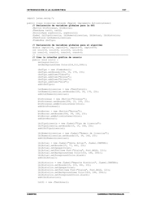 IN TRODU CCIÓN A LA ALGORITMIA 197
CIBERTEC CARRERAS PROFESIONALES
import javax.swing.*;
public class Licencias extends JApplet implements ActionListener{
// Declaración de variables globales para la GUI
JButton btnProcesar, btnBorrar;
JTextArea txtS1, txtS2;
JScrollPane scpScroll1, scpScroll2;
JLabel lblTipoLicencia, lblNumeroLicencias, lblActual, lblHistorico;
JTextField txtNumeroLicencias;
JComboBox cboTipo;
// Declaración de variables globales para el algoritmo
double imptot1=0, imptot2=0, imptot3=0, imptot4=0;
int nlic1=0, nlic2=0, nlic3=0, nlic4=0;
int nven1=0, nven2=0, nven3=0, nven4=0;
// -----------------------------------------------------------------------
// Crea la interfaz gráfica de usuario
public void init() {
setLayout(null);
setBackground(new Color(214,211,206));
cboTipo = new JComboBox();
cboTipo.setBounds(155, 15, 170, 23);
cboTipo.addItem("Cobre");
cboTipo.addItem("Bronze");
cboTipo.addItem("Silver");
cboTipo.addItem("Gold");
add(cboTipo);
txtNumeroLicencias = new JTextField();
txtNumeroLicencias.setBounds(155, 39, 170, 23);
add(txtNumeroLicencias);
btnProcesar = new JButton("Procesar");
btnProcesar.setBounds(356, 15, 100, 23);
btnProcesar.addActionListener(this);
add(btnProcesar);
btnBorrar = new JButton("Borrar");
btnBorrar.setBounds(356, 39, 100, 23);
btnBorrar.addActionListener(this);
add(btnBorrar);
lblTipoLicencia = new JLabel("Tipo de licencia");
lblTipoLicencia.setBounds(15, 15, 140, 23);
add(lblTipoLicencia);
lblNumeroLicencias = new JLabel("Numero de licencias");
lblNumeroLicencias.setBounds(15, 39, 140, 23);
add(lblNumeroLicencias);
lblActual = new JLabel("Venta Actual", JLabel.CENTER);
lblActual.setBounds(15, 77, 441, 23);
lblActual.setOpaque(true);
lblActual.setFont(new Font("Dialog", Font.BOLD, 12));
lblActual.setBackground(new Color(163, 184, 204));
lblActual.setForeground(Color.black);
add(lblActual);
lblHistorico = new JLabel("Reporte Histórico", JLabel.CENTER);
lblHistorico.setBounds(15, 215, 441, 23);
lblHistorico.setOpaque(true);
lblHistorico.setFont(new Font("Dialog", Font.BOLD, 12));
lblHistorico.setBackground(new Color(163, 184, 204));
lblHistorico.setForeground(Color.black);
add(lblHistorico);
txtS1 = new JTextArea();
 