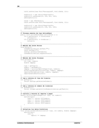 198
CARRERAS PROFESIONALES CIBERTEC
txtS1.setFont(new Font("monospaced", Font.PLAIN, 12));
scpScroll1 = new JScrollPane(txtS1);
scpScroll1.setBounds(15, 100, 441, 100);
add(scpScroll1);
txtS2 = new JTextArea();
txtS2.setFont(new Font("monospaced", Font.PLAIN, 12));
scpScroll2 = new JScrollPane(txtS2);
scpScroll2.setBounds(15, 238, 441, 200);
add(scpScroll2);
}
//------------------------------------------------------------------------
// Procesa eventos de tipo ActionEvent
public void actionPerformed( ActionEvent e ){
if( e.getSource() == btnProcesar )
procesar();
if( e.getSource() == btnBorrar )
borrar();
}
// -----------------------------------------------------------------------
// Método del botón Borrar
void borrar(){
txtNumeroLicencias.setText("");
txtS1.setText("");
cboTipo.setSelectedIndex(0);
txtNumeroLicencias.requestFocus();
}
// -----------------------------------------------------------------------
// Método del botón Procesar
void procesar(){
int tipo, numero;
double imppag;
tipo = getTipo();
numero = getNumero();
imppag = calcularImportePagar(tipo, numero);
actualizarDatosHistoricos(tipo, numero, imppag);
reportarVentaActual(tipo, numero, imppag);
reportarDatosHistoricos();
}
// -----------------------------------------------------------------------
// Lee y retorna el tipo de licencia
int getTipo(){
return cboTipo.getSelectedIndex();
}
// -----------------------------------------------------------------------
// Lee y retorna el número de licencias
int getNumero(){
return Integer.parseInt(txtNumeroLicencias.getText());
}
// -----------------------------------------------------------------------
// Calcula y retorna el importe a pagar
double calcularImportePagar(int tipo, int numero){
switch(tipo){
case 0 : return 510*numero;
case 1 : return 1500*numero;
case 2 : return 3100*numero;
default: return 4500*numero;
}
}
// -----------------------------------------------------------------------
// Actualiza los datos históricos
void actualizarDatosHistoricos(int tipo, int numero, double imppag){
switch(tipo){
case 0:
imptot1 += imppag;
 