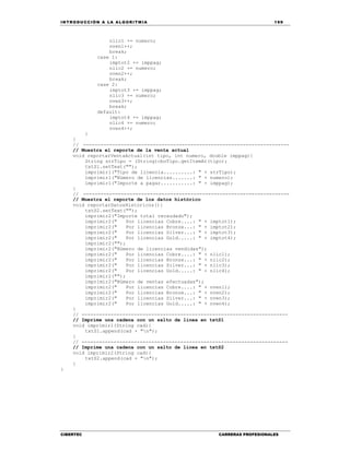 IN TRODU CCIÓN A LA ALGORITMIA 199
CIBERTEC CARRERAS PROFESIONALES
nlic1 += numero;
nven1++;
break;
case 1:
imptot2 += imppag;
nlic2 += numero;
nven2++;
break;
case 2:
imptot3 += imppag;
nlic3 += numero;
nven3++;
break;
default:
imptot4 += imppag;
nlic4 += numero;
nven4++;
}
}
// -----------------------------------------------------------------------
// Muestra el reporte de la venta actual
void reportarVentaActual(int tipo, int numero, double imppag){
String strTipo = (String)cboTipo.getItemAt(tipo);
txtS1.setText("");
imprimir1("Tipo de licencia..........: " + strTipo);
imprimir1("Número de licencias.......: " + numero);
imprimir1("Importe a pagar...........: " + imppag);
}
// -----------------------------------------------------------------------
// Muestra el reporte de los datos histórico
void reportarDatosHistoricos(){
txtS2.setText("");
imprimir2("Importe total recaudado");
imprimir2(" Por licencias Cobre....: " + imptot1);
imprimir2(" Por licencias Bronze...: " + imptot2);
imprimir2(" Por licencias Silver...: " + imptot3);
imprimir2(" Por licencias Gold.....: " + imptot4);
imprimir2("");
imprimir2("Número de licencias vendidas");
imprimir2(" Por licencias Cobre....: " + nlic1);
imprimir2(" Por licencias Bronze...: " + nlic2);
imprimir2(" Por licencias Silver...: " + nlic3);
imprimir2(" Por licencias Gold.....: " + nlic4);
imprimir2("");
imprimir2("Número de ventas efectuadas");
imprimir2(" Por licencias Cobre....: " + nven1);
imprimir2(" Por licencias Bronze...: " + nven2);
imprimir2(" Por licencias Silver...: " + nven3);
imprimir2(" Por licencias Gold.....: " + nven4);
}
// -----------------------------------------------------------------------
// Imprime una cadena con un salto de línea en txtS1
void imprimir1(String cad){
txtS1.append(cad + "n");
}
// -----------------------------------------------------------------------
// Imprime una cadena con un salto de línea en txtS2
void imprimir2(String cad){
txtS2.append(cad + "n");
}
}
 