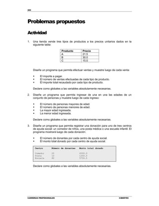 200
CARRERAS PROFESIONALES CIBERTEC
Problemas propuestos
Actividad
1. Una tienda vende tres tipos de productos a los precios unitarios dados en la
siguiente tabla:
Producto Precio
A 21.5
B 30.0
C 15.0
Diseñe un programa que permita efectuar ventas y muestre luego de cada venta:
 El importe a pagar.
 El número de ventas efectuadas de cada tipo de producto.
 El importe total recaudado por cada tipo de producto.
Declare como globales a las variables absolutamente necesarias.
2. Diseñe un programa que permita ingresar de una en una las edades de un
conjunto de personas y muestre luego de cada ingreso:
 El número de personas mayores de edad.
 El número de personas menores de edad.
 La mayor edad ingresada.
 La menor edad ingresada.
Declare como globales a las variables absolutamente necesarias.
3. Diseñe un programa que permita registrar una donación para uno de tres centros
de ayuda social: un comedor de niños, una posta médica o una escuela infantil. El
programa mostrará luego de cada donación:
 El número de donantes por cada centro de ayuda social.
 El monto total donado por cada centro de ayuda social.
Declare como globales a las variables absolutamente necesarias.
Centro Número de donantes Monto total donado
Comedor 20 4500.0
Posta 10 1200.0
Escuela 80 5750.5
 
