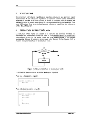 206
CARRERAS PROFESIONALES CIBERTEC
1. INTRODUCCIÓN
Se denominan estructuras repetitivas a aquellas estructuras que permiten repetir
instrucciones. A las estructuras repetitivas se conocen también como estructuras
iterativas o bucles, a las instrucciones a repetir se conocen como el cuerpo del
bucle y al hecho de repetir la secuencia de instrucciones se denomina iteración. En el
caso del lenguaje Java tenemos tres tipos de estructuras repetitivas: las estructuras
while, do...while y for.
2. ESTRUCTURA DE REPETICIÓN while
La estructura while repite una acción o un conjunto de acciones mientras sea
verdadera una determinada condición, para lo cual primero verifica la condición y
luego ejecuta la acción. La acción puede ser una acción simple o una acción
compuesta (bloque de acciones encerradas entre llaves). En las figuras 10.1 se
muestra el diagrama de flujo de la estructura while.
Figura 10.1 Diagrama de flujo de la estructura while
La sintaxis de la estructura de repetición while es la siguiente:
Para una sóla acción a repetir:
while( condicion )
accion;
Para más de una acción a repetir:
while( condicion ){
accion1;
accion2;
.
.
.
accion3;
}
 