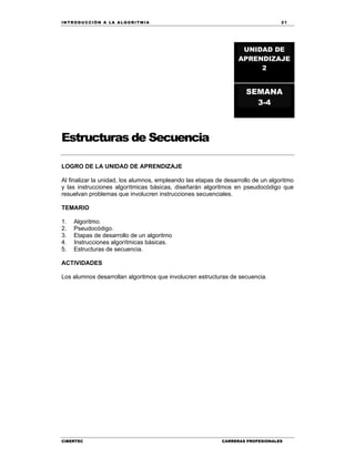 IN TRODU CCIÓN A LA ALGORITMIA 21
CIBERTEC CARRERAS PROFESIONALES
Estructuras de Secuencia
LOGRO DE LA UNIDAD DE APRENDIZAJE
Al finalizar la unidad, los alumnos, empleando las etapas de desarrollo de un algoritmo
y las instrucciones algorítmicas básicas, diseñarán algoritmos en pseudocódigo que
resuelvan problemas que involucren instrucciones secuenciales.
TEMARIO
1. Algoritmo.
2. Pseudocódigo.
3. Etapas de desarrollo de un algoritmo
4. Instrucciones algorítmicas básicas.
5. Estructuras de secuencia.
ACTIVIDADES
Los alumnos desarrollan algoritmos que involucren estructuras de secuencia.
UNIDAD DE
APRENDIZAJE
2
SEMANA
3-4
 