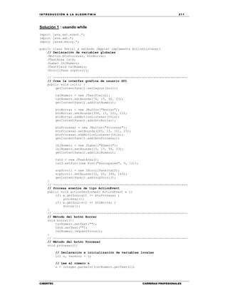 IN TRODU CCIÓN A LA ALGORITMIA 211
CIBERTEC CARRERAS PROFESIONALES
Solución 1 : usando while
import java.awt.event.*;
import java.awt.*;
import javax.swing.*;
public class Serie1_a extends JApplet implements ActionListener{
// Declaración de variables globales
JButton btnProcesar, btnBorrar;
JTextArea txtS;
JLabel lblNumero;
JTextField txtNumero;
JScrollPane scpScroll;
// -----------------------------------------------------------------------
// Crea la interfaz gráfica de usuario GUI
public void init() {
getContentPane().setLayout(null);
txtNumero = new JTextField();
txtNumero.setBounds(76, 15, 92, 23);
getContentPane().add(txtNumero);
btnBorrar = new JButton("Borrar");
btnBorrar.setBounds(308, 15, 101, 23);
btnBorrar.addActionListener(this);
getContentPane().add(btnBorrar);
btnProcesar = new JButton("Procesar");
btnProcesar.setBounds(205, 15, 101, 23);
btnProcesar.addActionListener(this);
getContentPane().add(btnProcesar);
lblNumero = new JLabel("Número");
lblNumero.setBounds(15, 15, 56, 23);
getContentPane().add(lblNumero);
txtS = new JTextArea();
txtS.setFont(new Font("monospaced", 0, 12));
scpScroll = new JScrollPane(txtS);
scpScroll.setBounds(15, 53, 394, 143);
getContentPane().add(scpScroll);
}
// -----------------------------------------------------------------------
// Procesa eventos de tipo ActionEvent
public void actionPerformed( ActionEvent e ){
if( e.getSource() == btnProcesar )
procesar();
if( e.getSource() == btnBorrar )
borrar();
}
// -----------------------------------------------------------------------
// Método del botón Borrar
void borrar(){
txtNumero.setText("");
txtS.setText("");
txtNumero.requestFocus();
}
// -----------------------------------------------------------------------
// Método del botón Procesar
void procesar(){
// Declaración e inicialización de variables locales
int n, termino = 1;
// Lee el número n
n = Integer.parseInt(txtNumero.getText());
 