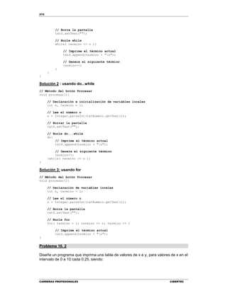 212
CARRERAS PROFESIONALES CIBERTEC
// Borra la pantalla
txtS.setText("");
// Bucle while
while( termino <= n ){
// Imprime el término actual
txtS.append(termino + "n");
// Genera el siguiente término
termino++;
}
}
}
Solución 2 : usando do...while
// Método del botón Procesar
void procesar(){
// Declaración e inicialización de variables locales
int n, termino = 1;
// Lee el número n
n = Integer.parseInt(txtNumero.getText());
// Borrar la pantalla
txtS.setText("");
// Bucle do...while
do{
// Imprime el término actual
txtS.append(termino + "n");
// Genera el siguiente término
termino++;
}while( termino <= n );
}
Solución 3: usando for
// Método del botón Procesar
void procesar(){
// Declaración de variables locales
int n, termino = 1;
// Lee el número n
n = Integer.parseInt(txtNumero.getText());
// Borra la pantalla
txtS.setText("");
// Bucle for
for( termino = 1; termino <= n; termino ++ )
// Imprime el término actual
txtS.append(termino + "n");
}
Problema 10. 2
Diseñe un programa que imprima una tabla de valores de x e y, para valores de x en el
intervalo de 0 a 10 cada 0.25, siendo:
 
