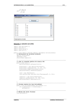 IN TRODU CCIÓN A LA ALGORITMIA 213
CIBERTEC CARRERAS PROFESIONALES
2
13
2
3



x
xx
y
Solución 1: solución con while
import java.awt.event.*;
import java.awt.*;
import javax.swing.*;
import java.util.*;
public class Tabla_a extends JApplet implements ActionListener{
// Declaración de variables globales
JButton btnProcesar;
JTextArea txtS;
JScrollPane scpScroll;
// -----------------------------------------------------------------------
// Crea la interfaz gráfica de usuario GUI
public void init() {
getContentPane().setLayout(null);
btnProcesar = new JButton("Procesar");
btnProcesar.setBounds(162, 15, 101, 23);
btnProcesar.addActionListener(this);
getContentPane().add(btnProcesar);
txtS = new JTextArea();
txtS.setFont(new java.awt.Font("monospaced", 0, 12));
scpScroll = new JScrollPane(txtS);
scpScroll.setBounds(15, 53, 394, 143);
getContentPane().add(scpScroll);
}
// -----------------------------------------------------------------------
// Procesa eventos de tipo ActionEvent
public void actionPerformed( ActionEvent e ){
if( e.getSource() == btnProcesar )
procesar();
}
// -----------------------------------------------------------------------
// Método del botón Procesar
void procesar(){
 