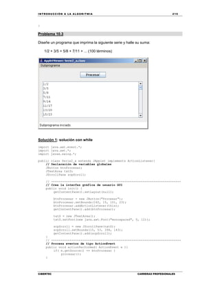 IN TRODU CCIÓN A LA ALGORITMIA 215
CIBERTEC CARRERAS PROFESIONALES
}
Problema 10.3
Diseñe un programa que imprima la siguiente serie y halle su suma:
1/2 + 3/5 + 5/8 + 7/11 + ... (100 términos)
Solución 1: solución con while
import java.awt.event.*;
import java.awt.*;
import javax.swing.*;
public class Serie2_a extends JApplet implements ActionListener{
// Declaración de variables globales
JButton btnProcesar;
JTextArea txtS;
JScrollPane scpScroll;
// -----------------------------------------------------------------------
// Crea la interfaz gráfica de usuario GUI
public void init() {
getContentPane().setLayout(null);
btnProcesar = new JButton("Procesar");
btnProcesar.setBounds(162, 15, 101, 23);
btnProcesar.addActionListener(this);
getContentPane().add(btnProcesar);
txtS = new JTextArea();
txtS.setFont(new java.awt.Font("monospaced", 0, 12));
scpScroll = new JScrollPane(txtS);
scpScroll.setBounds(15, 53, 394, 143);
getContentPane().add(scpScroll);
}
// -----------------------------------------------------------------------
// Procesa eventos de tipo ActionEvent
public void actionPerformed( ActionEvent e ){
if( e.getSource() == btnProcesar )
procesar();
}
 
