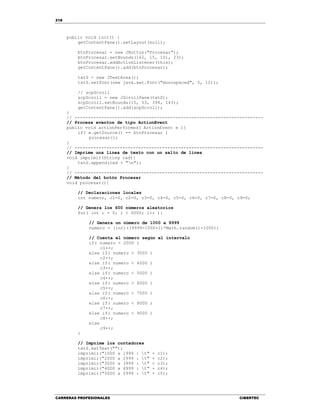 218
CARRERAS PROFESIONALES CIBERTEC
public void init() {
getContentPane().setLayout(null);
btnProcesar = new JButton("Procesar");
btnProcesar.setBounds(162, 15, 101, 23);
btnProcesar.addActionListener(this);
getContentPane().add(btnProcesar);
txtS = new JTextArea();
txtS.setFont(new java.awt.Font("monospaced", 0, 12));
// scpScroll
scpScroll = new JScrollPane(txtS);
scpScroll.setBounds(15, 53, 394, 143);
getContentPane().add(scpScroll);
}
// -----------------------------------------------------------------------
// Procesa eventos de tipo ActionEvent
public void actionPerformed( ActionEvent e ){
if( e.getSource() == btnProcesar )
procesar();
}
// -----------------------------------------------------------------------
// Imprime una línea de texto con un salto de línea
void imprimir(String cad){
txtS.append(cad + "n");
}
// -----------------------------------------------------------------------
// Método del botón Procesar
void procesar(){
// Declaraciones locales
int numero, c1=0, c2=0, c3=0, c4=0, c5=0, c6=0, c7=0, c8=0, c9=0;
// Genera los 600 números aleatorios
for( int i = 0; i < 6000; i++ ){
// Genera un número de 1000 a 9999
numero = (int)((9999-1000+1)*Math.random()+1000);
// Cuenta el número según el intervalo
if( numero < 2000 )
c1++;
else if( numero < 3000 )
c2++;
else if( numero < 4000 )
c3++;
else if( numero < 5000 )
c4++;
else if( numero < 6000 )
c5++;
else if( numero < 7000 )
c6++;
else if( numero < 8000 )
c7++;
else if( numero < 9000 )
c8++;
else
c9++;
}
// Imprime los contadores
txtS.setText("");
imprimir("1000 a 1999 : t" + c1);
imprimir("2000 a 2999 : t" + c2);
imprimir("3000 a 3999 : t" + c3);
imprimir("4000 a 4999 : t" + c4);
imprimir("5000 a 5999 : t" + c5);
 
