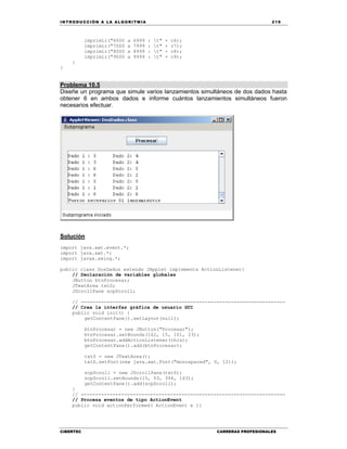 IN TRODU CCIÓN A LA ALGORITMIA 219
CIBERTEC CARRERAS PROFESIONALES
imprimir("6000 a 6999 : t" + c6);
imprimir("7000 a 7999 : t" + c7);
imprimir("8000 a 8999 : t" + c8);
imprimir("9000 a 9999 : t" + c9);
}
}
Problema 10.5
Diseñe un programa que simule varios lanzamientos simultáneos de dos dados hasta
obtener 6 en ambos dados e informe cuántos lanzamientos simultáneos fueron
necesarios efectuar.
Solucíón
import java.awt.event.*;
import java.awt.*;
import javax.swing.*;
public class DosDados extends JApplet implements ActionListener{
// Declaración de variables globales
JButton btnProcesar;
JTextArea txtS;
JScrollPane scpScroll;
// -----------------------------------------------------------------------
// Crea la interfaz gráfica de usuario GUI
public void init() {
getContentPane().setLayout(null);
btnProcesar = new JButton("Procesar");
btnProcesar.setBounds(162, 15, 101, 23);
btnProcesar.addActionListener(this);
getContentPane().add(btnProcesar);
txtS = new JTextArea();
txtS.setFont(new java.awt.Font("monospaced", 0, 12));
scpScroll = new JScrollPane(txtS);
scpScroll.setBounds(15, 53, 394, 143);
getContentPane().add(scpScroll);
}
// -----------------------------------------------------------------------
// Procesa eventos de tipo ActionEvent
public void actionPerformed( ActionEvent e ){
 