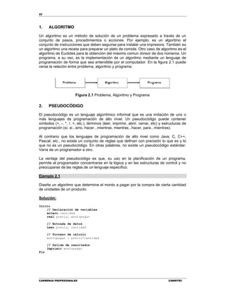 22
CARRERAS PROFESIONALES CIBERTEC
1. ALGORITMO
Un algoritmo es un método de solución de un problema expresado a través de un
conjunto de pasos, procedimientos o acciones. Por ejemplo, es un algoritmo el
conjunto de instrucciones que deben seguirse para instalar una impresora. También es
un algoritmo una receta para preparar un plato de comida. Otro caso de algoritmo es el
algoritmo de Euclides para la obtención del máximo comun divisor de dos números. Un
programa, a su vez, es la implementación de un algoritmo mediante un lenguaje de
programación de forma que sea entendible por el computador. En la figura 2.1 puede
verse la relación entre problema, algoritmo y programa.
Figura 2.1 Problema, Algoritmo y Programa
2. PSEUDOCÓDIGO
El pseudocódigo es un lenguaje algorítmico informal que es una imitación de uno o
más lenguajes de programación de alto nivel. Un pseudocódigo puede contener
símbolos (+, -, *, /, =, etc.), términos (leer, imprimir, abrir, cerrar, etc) y estructuras de
programación (si, si...sino, hacer...mientras, mientras...hacer, para...mientras).
Al contrario que los lenguajes de programación de alto nivel como Java, C, C++,
Pascal, etc., no existe un conjunto de reglas que definan con precisión lo que es y lo
que no es un pseudocódigo. En otras palabras, no existe un pseudocódigo estándar.
Varía de un programador a otro.
La ventaja del pseudocódigo es que, su uso en la planificación de un programa,
permite al programador concentrarse en la lógica y en las estructuras de control y no
preocuparse de las reglas de un lenguaje específico.
Ejemplo 2.1
Diseñe un algoritmo que determine el monto a pagar por la compra de cierta cantidad
de unidades de un producto.
Solución:
Inicio
// Declaración de variables
entero cantidad
real precio, montopagar
// Entrada de datos
Leer precio, cantidad
// Proceso de cálculo
montopagar = precio*cantidad
// Salida de resultados
Imprimir montopagar
Fin
 