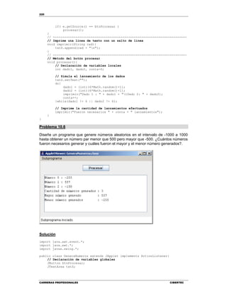 220
CARRERAS PROFESIONALES CIBERTEC
if( e.getSource() == btnProcesar )
procesar();
}
// -----------------------------------------------------------------------
// Imprime una línea de texto con un salto de línea
void imprimir(String cad){
txtS.append(cad + "n");
}
// -----------------------------------------------------------------------
// Método del botón procesar
void procesar(){
// Declaración de variables locales
int dado1, dado2, conta=0;
// Simula el lanzamiento de los dados
txtS.setText("");
do{
dado1 = (int)(6*Math.random()+1);
dado2 = (int)(6*Math.random()+1);
imprimir("Dado 1 : " + dado1 + "tDado 2: " + dado2);
conta++;
}while(dado1 != 6 || dado2 != 6);
// Imprime la cantidad de lanzamientos efectuados
imprimir("Fueron necesarios " + conta + " lanzamientos");
}
}
Problema 10.6
Diseñe un programa que genere números aleatorios en el intervalo de -1000 a 1000
hasta obtener un número par menor que 500 pero mayor que -500. ¿Cuántos números
fueron necesarios generar y cuáles fueron el mayor y el menor número generados?.
Solución
import java.awt.event.*;
import java.awt.*;
import javax.swing.*;
public class GeneraNumeros extends JApplet implements ActionListener{
// Declaración de variables globales
JButton btnProcesar;
JTextArea txtS;
 