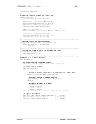 IN TRODU CCIÓN A LA ALGORITMIA 221
CIBERTEC CARRERAS PROFESIONALES
JScrollPane scpScroll;
// -----------------------------------------------------------------------
// Crea la interfaz gráfica de usuario GUI
public void init() {
getContentPane().setLayout(null);
btnProcesar = new JButton("Procesar");
btnProcesar.setBounds(162, 15, 101, 23);
btnProcesar.addActionListener(this);
getContentPane().add(btnProcesar);
txtS = new JTextArea();
txtS.setFont(new java.awt.Font("monospaced", 0, 12));
scpScroll = new JScrollPane(txtS);
scpScroll.setBounds(15, 53, 394, 143);
getContentPane().add(scpScroll);
}
// -----------------------------------------------------------------------
// Procesa eventos de tipo ActionEvent
public void actionPerformed( ActionEvent e ){
if( e.getSource() == btnProcesar )
procesar();
}
// -----------------------------------------------------------------------
// Imprime una línea de texto con un salto de línea
void imprimir(String cad){
txtS.append(cad + "n");
}
// -----------------------------------------------------------------------
// Método para el botón Procesar
void procesar(){
// Declaración de variables locales
int numero, mayor = -1000, menor = 1000, conta = 0;
// Generación de números
txtS.setText("");
do{
// Genera un número aleatorio en el intervalo de -1000 y 1000
numero = (int)(2001*Math.random()-1000);
// Muestra y cuenta el número generado
imprimir("Número " + conta + " : " + numero);
conta++;
// Actualiza el mayor y el menor
if( numero > mayor )
mayor = numero;
if( numero < menor )
menor = numero;
}while( numero%2 != 0 || numero <= -500 || numero >= 500 );
// Imprime resultados
imprimir("Cantidad de números generados : " + conta);
imprimir("Mayor número generado : " + mayor);
imprimir("Menor número generado : " + menor);
}
}
 