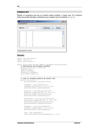 224
CARRERAS PROFESIONALES CIBERTEC
Problema 10.8
Diseñe un programa que lea un número entero positivo n mayor que 10 e imprima
todos los puntos del plano cartesiano que cumplan con la condición: x + y < n.
Solución
import java.awt.event.*;
import java.awt.*;
import javax.swing.*;
public class Plano extends JApplet implements ActionListener{
// Declaración de variables globales
JButton btnProcesar, btnBorrar;
JTextArea txtS;
JLabel lblNumero;
JTextField txtNumero;
JScrollPane scpScroll;
// -----------------------------------------------------------------------
// Crea la interfaz gráfica de usuario GUI
public void init() {
getContentPane().setLayout(null);
txtNumero = new JTextField();
txtNumero.setBounds(76, 15, 92, 23);
getContentPane().add(txtNumero);
btnBorrar = new JButton("Borrar");
btnBorrar.setBounds(308, 15, 101, 23);
btnBorrar.addActionListener(this);
getContentPane().add(btnBorrar);
btnProcesar = new JButton("Procesar");
btnProcesar.setBounds(205, 15, 101, 23);
btnProcesar.addActionListener(this);
getContentPane().add(btnProcesar);
lblNumero = new JLabel("Número");
lblNumero.setBounds(15, 15, 56, 23);
getContentPane().add(lblNumero);
txtS = new JTextArea();
txtS.setFont(new Font("monospaced", 0, 12));
 