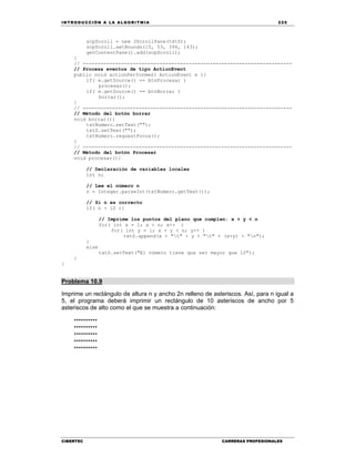 IN TRODU CCIÓN A LA ALGORITMIA 225
CIBERTEC CARRERAS PROFESIONALES
scpScroll = new JScrollPane(txtS);
scpScroll.setBounds(15, 53, 394, 143);
getContentPane().add(scpScroll);
}
// -----------------------------------------------------------------------
// Procesa eventos de tipo ActionEvent
public void actionPerformed( ActionEvent e ){
if( e.getSource() == btnProcesar )
procesar();
if( e.getSource() == btnBorrar )
borrar();
}
// -----------------------------------------------------------------------
// Método del botón borrar
void borrar(){
txtNumero.setText("");
txtS.setText("");
txtNumero.requestFocus();
}
// -----------------------------------------------------------------------
// Método del botón Procesar
void procesar(){
// Declaración de variables locales
int n;
// Lee el número n
n = Integer.parseInt(txtNumero.getText());
// Si n es correcto
if( n > 10 ){
// Imprime los puntos del plano que cumplen: x + y < n
for( int x = 1; x < n; x++ )
for( int y = 1; x + y < n; y++ )
txtS.append(x + "t" + y + "t" + (x+y) + "n");
}
else
txtS.setText("El número tiene que ser mayor que 10");
}
}
Problema 10.9
Imprime un rectángulo de altura n y ancho 2n relleno de asteriscos. Así, para n igual a
5, el programa deberá imprimir un rectángulo de 10 asteriscos de ancho por 5
asteriscos de alto como el que se muestra a continuación:
**********
**********
**********
**********
**********
 
