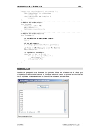 IN TRODU CCIÓN A LA ALGORITMIA 227
CIBERTEC CARRERAS PROFESIONALES
public void actionPerformed( ActionEvent e ){
if( e.getSource() == btnProcesar )
procesar();
if( e.getSource() == btnBorrar )
borrar();
}
// -----------------------------------------------------------------------
// Método del botón Borrar
void borrar(){
txtNumero.setText("");
txtS.setText("");
txtNumero.requestFocus();
}
// -----------------------------------------------------------------------
// Método del botón Procesar
void procesar(){
// Declaración de variables locales
int n;
// Lee el número n
n = Integer.parseInt(txtNumero.getText());
// Borra el JTextArea por si no fue borrado
txtS.setText("");
// Imprime el rectángulo
for( int i = 0; i < n; i++ ){
for( int j = 0; j < 2*n; j++ )
txtS.append("*");
txtS.append("n");
}
}
}
Problema 10.10
Diseñe un programa que muestre por pantalla todos los números de 4 cifras que
cumplen con la condición de que la suma de las cifras pares es igual a la suma de las
cifras impares. Muestre también la cantidad de números encontrados.
 