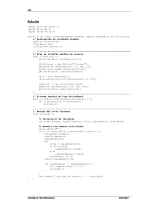 228
CARRERAS PROFESIONALES CIBERTEC
Solución
import java.awt.event.*;
import java.awt.*;
import javax.swing.*;
public class SumaCifrasParesImpares extends JApplet implements ActionListener{
// Declaración de variables miembro
JButton btnProcesar;
JTextArea txtS;
JScrollPane scpScroll;
// -----------------------------------------------------------------------
// Crea la interfaz gráfica de usuario
public void init() {
getContentPane().setLayout(null);
btnProcesar = new JButton("Procesar");
btnProcesar.setBounds(168, 15, 100, 23);
btnProcesar.addActionListener(this);
getContentPane().add(btnProcesar);
txtS = new JTextArea();
txtS.setFont(new Font("monospaced", 0, 12));
scpScroll = new JScrollPane(txtS);
scpScroll.setBounds(15, 53, 406, 200);
getContentPane().add(scpScroll);
}
// -----------------------------------------------------------------------
// Procesa eventos de tipo ActionEvent
public void actionPerformed( ActionEvent e ){
if( e.getSource() == btnProcesar )
procesar();
}
// -----------------------------------------------------------------------
// Método del botón Procesar
void procesar(){
// Declaración de variables
int sumaCifPares, sumaCifImpares, cifra, copiaNumero, cantidad=0;
// Muestra los números solicitados
txtS.setText("");
for( int numero=1000; numero<=9999; numero++ ){
copiaNumero=numero;
sumaCifImpares=0;
sumaCifPares=0;
do{
cifra = copiaNumero%10;
if(cifra%2==0)
sumaCifPares+=cifra;
else
sumaCifImpares+=cifra;
copiaNumero /= 10;
}while(copiaNumero!=0);
if( sumaCifPares == sumaCifImpares ){
txtS.append(numero + "n");
cantidad++;
}
}
txtS.append("Cantidad de números : " + cantidad);
}
}
 