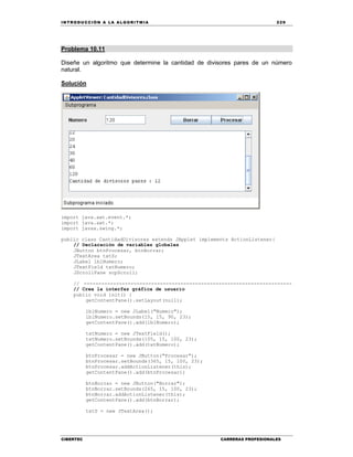 IN TRODU CCIÓN A LA ALGORITMIA 229
CIBERTEC CARRERAS PROFESIONALES
Problema 10.11
Diseñe un algoritmo que determine la cantidad de divisores pares de un número
natural.
Solución
import java.awt.event.*;
import java.awt.*;
import javax.swing.*;
public class CantidadDivisores extends JApplet implements ActionListener{
// Declaración de variables globales
JButton btnProcesar, btnBorrar;
JTextArea txtS;
JLabel lblNumero;
JTextField txtNumero;
JScrollPane scpScroll;
// -----------------------------------------------------------------------
// Crea la interfaz gráfica de usuario
public void init() {
getContentPane().setLayout(null);
lblNumero = new JLabel("Numero");
lblNumero.setBounds(15, 15, 90, 23);
getContentPane().add(lblNumero);
txtNumero = new JTextField();
txtNumero.setBounds(105, 15, 100, 23);
getContentPane().add(txtNumero);
btnProcesar = new JButton("Procesar");
btnProcesar.setBounds(365, 15, 100, 23);
btnProcesar.addActionListener(this);
getContentPane().add(btnProcesar);
btnBorrar = new JButton("Borrar");
btnBorrar.setBounds(265, 15, 100, 23);
btnBorrar.addActionListener(this);
getContentPane().add(btnBorrar);
txtS = new JTextArea();
 