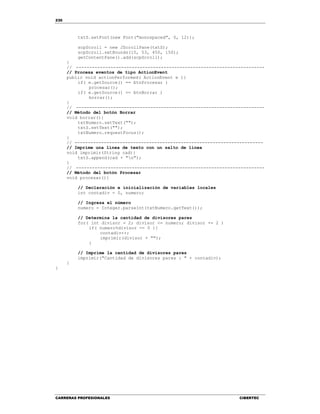 230
CARRERAS PROFESIONALES CIBERTEC
txtS.setFont(new Font("monospaced", 0, 12));
scpScroll = new JScrollPane(txtS);
scpScroll.setBounds(15, 53, 450, 150);
getContentPane().add(scpScroll);
}
// -----------------------------------------------------------------------
// Procesa eventos de tipo ActionEvent
public void actionPerformed( ActionEvent e ){
if( e.getSource() == btnProcesar )
procesar();
if( e.getSource() == btnBorrar )
borrar();
}
// -----------------------------------------------------------------------
// Método del botón Borrar
void borrar(){
txtNumero.setText("");
txtS.setText("");
txtNumero.requestFocus();
}
// -----------------------------------------------------------------------
// Imprime una línea de texto con un salto de línea
void imprimir(String cad){
txtS.append(cad + "n");
}
// -----------------------------------------------------------------------
// Método del botón Procesar
void procesar(){
// Declaración e inicialización de variables locales
int contadiv = 0, numero;
// Ingresa el número
numero = Integer.parseInt(txtNumero.getText());
// Determina la cantidad de divisores pares
for( int divisor = 2; divisor <= numero; divisor += 2 )
if( numero%divisor == 0 ){
contadiv++;
imprimir(divisor + "");
}
// Imprime la cantidad de divisores pares
imprimir("Cantidad de divisores pares : " + contadiv);
}
}
 