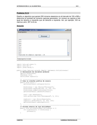 IN TRODU CCIÓN A LA ALGORITMIA 231
CIBERTEC CARRERAS PROFESIONALES
Problema 10.12
Diseñe un algoritmo que genere 200 números aleatorios en el intervalo de 100 a 999 y
determine la cantidad de números capicúas generados. Un número es capicúa si lee
igual de derecha a izquierda que de derecha a izquierda. Así, por ejemplo, 343 es
capícua; pero, 367 no lo es.
Solución
import java.awt.event.*;
import java.awt.*;
import javax.swing.*;
public class Capicuas extends JApplet implements ActionListener{
// Declaración de variables globales
JButton btnProcesar;
JTextArea txtS;
JScrollPane scpScroll;
// -----------------------------------------------------------------------
// Crea la interfaz gráfica de usuario
public void init() {
getContentPane().setLayout(null);
btnProcesar = new JButton("Procesar");
btnProcesar.setBounds(190, 15, 100, 23);
btnProcesar.addActionListener(this);
getContentPane().add(btnProcesar);
txtS = new JTextArea();
txtS.setFont(new Font("monospaced", 0, 12));
scpScroll = new JScrollPane(txtS);
scpScroll.setBounds(15, 53, 450, 150);
getContentPane().add(scpScroll);
}
// -----------------------------------------------------------------------
// Procesa eventos de tipo ActionEvent
public void actionPerformed( ActionEvent e ){
if( e.getSource() == btnProcesar )
procesar();
}
 