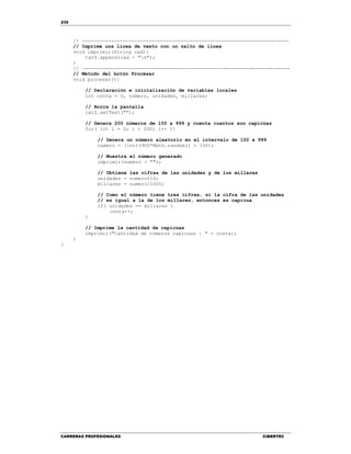 232
CARRERAS PROFESIONALES CIBERTEC
// -----------------------------------------------------------------------
// Imprime una línea de texto con un salto de línea
void imprimir(String cad){
txtS.append(cad + "n");
}
// -----------------------------------------------------------------------
// Método del botón Procesar
void procesar(){
// Declaración e inicialización de variables locales
int conta = 0, numero, unidades, millares;
// Borra la pantalla
txtS.setText("");
// Genera 200 números de 100 a 999 y cuenta cuantos son capicúas
for( int i = 0; i < 200; i++ ){
// Genera un número aleatorio en el intervalo de 100 a 999
numero = (int)(900*Math.random() + 100);
// Muestra el número generado
imprimir(numero + "");
// Obtiene las cifras de las unidades y de los millares
unidades = numero%10;
millares = numero/1000;
// Como el número tiene tres cifras, si la cifra de las unidades
// es igual a la de los millares, entonces es capícua
if( unidades == millares )
conta++;
}
// Imprime la cantidad de capicúas
imprimir("Cantidad de números capicuas : " + conta);
}
}
 