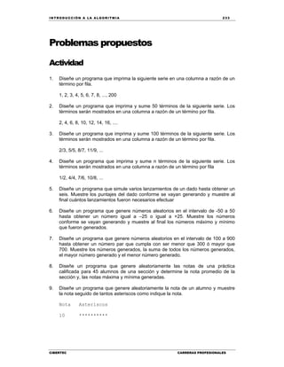 IN TRODU CCIÓN A LA ALGORITMIA 233
CIBERTEC CARRERAS PROFESIONALES
Problemas propuestos
Actividad
1. Diseñe un programa que imprima la siguiente serie en una columna a razón de un
término por fila.
1, 2, 3, 4, 5, 6, 7, 8, ..., 200
2. Diseñe un programa que imprima y sume 50 términos de la siguiente serie. Los
términos serán mostrados en una columna a razón de un término por fila.
2, 4, 6, 8, 10, 12, 14, 16, ....
3. Diseñe un programa que imprima y sume 100 términos de la siguiente serie. Los
términos serán mostrados en una columna a razón de un término por fila.
2/3, 5/5, 8/7, 11/9, ...
4. Diseñe un programa que imprima y sume n términos de la siguiente serie. Los
términos serán mostrados en una columna a razón de un término por fila
1/2, 4/4, 7/6, 10/8, ...
5. Diseñe un programa que simule varios lanzamientos de un dado hasta obtener un
seis. Muestre los puntajes del dado conforme se vayan generando y muestre al
final cuántos lanzamientos fueron necesarios efectuar
6. Diseñe un programa que genere números aleatorios en el intervalo de -50 a 50
hasta obtener un número igual a –25 o igual a +25. Muestre los números
conforme se vayan generando y muestre al final los números máximo y mínimo
que fueron generados.
7. Diseñe un programa que genere números aleatorios en el intervalo de 100 a 900
hasta obtener un número par que cumpla con ser menor que 300 ó mayor que
700. Muestre los números generados, la suma de todos los números generados,
el mayor número generado y el menor número generado.
8. Diseñe un programa que genere aleatoriamente las notas de una práctica
calificada para 45 alumnos de una sección y determine la nota promedio de la
sección y, las notas máxima y mínima generadas.
9. Diseñe un programa que genere aleatoriamente la nota de un alumno y muestre
la nota seguido de tantos asteriscos como indique la nota.
Nota Asteriscos
10 **********
 