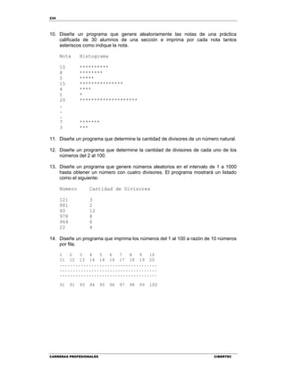 234
CARRERAS PROFESIONALES CIBERTEC
10. Diseñe un programa que genere aleatoriamente las notas de una práctica
calificada de 30 alumnos de una sección e imprima por cada nota tantos
asteriscos como indique la nota.
Nota Histograma
10 **********
8 ********
5 *****
15 ***************
4 ****
1 *
20 ********************
.
.
.
7 *******
3 ***
11. Diseñe un programa que determine la cantidad de divisores de un número natural.
12. Diseñe un programa que determine la cantidad de divisores de cada uno de los
números del 2 al 100.
13. Diseñe un programa que genere números aleatorios en el intervalo de 1 a 1000
hasta obtener un número con cuatro divisores. El programa mostrará un listado
como el siguiente:
Número Cantidad de Divisores
121 3
881 2
60 12
978 8
964 6
22 4
14. Diseñe un programa que imprima los números del 1 al 100 a razón de 10 números
por fila.
1 2 3 4 5 6 7 8 9 10
11 12 13 14 14 16 17 18 19 20
.....................................
.....................................
.....................................
91 91 93 94 95 96 97 98 99 100
 
