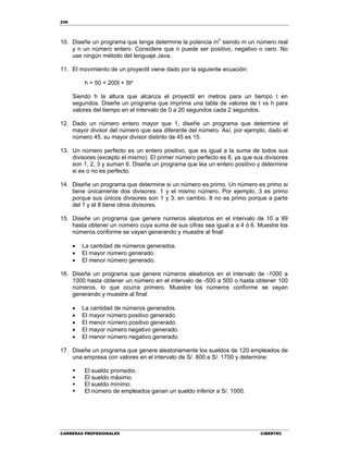 236
CARRERAS PROFESIONALES CIBERTEC
10. Diseñe un programa que tenga determine la potencia mn
siendo m un número real
y n un número entero. Considere que n puede ser positivo, negativo o cero. No
use ningún método del lenguaje Java.
11. El movimiento de un proyectil viene dado por la siguiente ecuación:
h = 50 + 200t + 5t²
Siendo h la altura que alcanza el proyectil en metros para un tiempo t en
segundos. Diseñe un programa que imprima una tabla de valores de t vs h para
valores del tiempo en el intervalo de 0 a 20 segundos cada 2 segundos.
12. Dado un número entero mayor que 1, diseñe un programa que determine el
mayor divisor del número que sea diferente del número. Así, por ejemplo, dado el
número 45, su mayor divisor distinto de 45 es 15.
13. Un número perfecto es un entero positivo, que es igual a la suma de todos sus
divisores (excepto el mismo). El primer número perfecto es 6, ya que sus divisores
son 1, 2, 3 y suman 6. Diseñe un programa que lea un entero positivo y determine
si es o no es perfecto.
14. Diseñe un programa que determine si un número es primo. Un número es primo si
tiene únicamente dos divisores: 1 y el mismo número. Por ejemplo, 3 es primo
porque sus únicos divisores son 1 y 3; en cambio, 8 no es primo porque a parte
del 1 y el 8 tiene otros divisores.
15. Diseñe un programa que genere números aleatorios en el intervalo de 10 a 99
hasta obtener un número cuya suma de sus cifras sea igual a a 4 ó 6. Muestre los
números conforme se vayan generando y muestre al final:
 La cantidad de números generados.
 El mayor número generado.
 El menor número generado.
16. Diseñe un programa que genere números aleatorios en el intervalo de -1000 a
1000 hasta obtener un número en el intervalo de -500 a 500 o hasta obtener 100
números, lo que ocurra primero. Muestre los números conforme se vayan
generando y muestre al final:
 La cantidad de números generados.
 El mayor número positivo generado.
 El menor número positivo generado.
 El mayor número negativo generado.
 El menor número negativo generado.
17. Diseñe un programa que genere aleatoriamente los sueldos de 120 empleados de
una empresa con valores en el intervalo de S/. 800 a S/. 1700 y determine:
 El sueldo promedio.
 El sueldo máximo.
 El sueldo mínimo.
 El número de empleados ganan un sueldo inferior a S/. 1000.
 