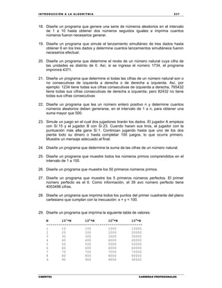IN TRODU CCIÓN A LA ALGORITMIA 237
CIBERTEC CARRERAS PROFESIONALES
18. Diseñe un programa que genere una serie de números aleatorios en el intervalo
de 1 a 10 hasta obtener dos números seguidos iguales e imprima cuantos
números fueron necesarios generar.
19. Diseñe un programa que simule el lanzamiento simultáneo de tres dados hasta
obtener 6 en los tres dados y determine cuantos lanzamientos simultáneos fueron
necesarios efectuar.
20. Diseñe un programa que determine el revés de un número natural cuya cifra de
las unidades es distinto de 0. Así, si se ingresa el número 1734, el programa
imprimirá 4371.
21. Diseñe un programa que determine si todas las cifras de un número natural son o
no consecutivas de izquierda a derecha o de derecha a izquierda. Así, por
ejemplo: 1234 tiene todas sus cifras consecutivas de izquierda a derecha, 765432
tiene todas sus cifras consecutivas de derecha a izquierda; pero 82432 no tiene
todas sus cifras consecutivas
22. Diseñe un programa que lea un número entero positivo n y determine cuantos
números aleatorios deben generarse, en el intervalo de 1 a n, para obtener una
suma mayor que 500.
23. Simule un juego en el cual dos jugadores tirarán los dados. El jugador A empieza
con S/.15 y el jugador B con S/.23. Cuando hacen sus tiros, el jugador con la
puntuación más alta gana S/.1. Continúan jugando hasta que uno de los dos
pierda todo su dinero o hasta completar 100 juegos, lo que ocurra primero.
Muestre un mensaje adecuado al final.
24. Diseñe un programa que determine la suma de las cifras de un número natural.
25. Diseñe un programa que muestre todos los números primos comprendidos en el
intervalo de 1 a 100.
26. Diseñe un programa que muestre los 50 primeros números primos.
27. Diseñe un programa que muestre los 5 primeros números perfectos. El primer
número perfecto es el 6. Como información, el 39 avo número perfecto tiene
4053496 cifras.
28. Diseñe un programa que imprima todos los puntos del primer cuadrante del plano
cartesiano que cumplan con la inecuación: x + y < 100.
29. Diseñe un programa que imprima la siguiente tabla de valores:
N 101
*N 102
*N 103
*N 104
*N
-----------------------------------------------
1 10 100 1000 10000
2 20 200 2000 20000
3 30 300 3000 30000
4 40 400 4000 40000
5 50 500 5000 50000
6 60 600 6000 60000
7 70 700 7000 70000
8 80 800 8000 80000
9 90 900 9000 90000
 
