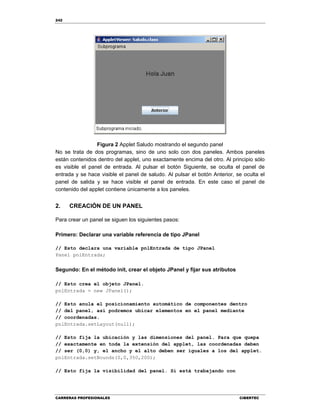 242
CARRERAS PROFESIONALES CIBERTEC
Figura 2 Applet Saludo mostrando el segundo panel
No se trata de dos programas, sino de uno solo con dos paneles. Ambos paneles
están contenidos dentro del applet, uno exactamente encima del otro. Al principio sólo
es visible el panel de entrada. Al pulsar el botón Siguiente, se oculta el panel de
entrada y se hace visible el panel de saludo. Al pulsar el botón Anterior, se oculta el
panel de salida y se hace visible el panel de entrada. En este caso el panel de
contenido del applet contiene únicamente a los paneles.
2. CREACIÓN DE UN PANEL
Para crear un panel se siguen los siguientes pasos:
Primero: Declarar una variable referencia de tipo JPanel
// Esto declara una variable pnlEntrada de tipo JPanel
Panel pnlEntrada;
Segundo: En el método init, crear el objeto JPanel y fijar sus atributos
// Esto crea el objeto JPanel.
pnlEntrada = new JPanel();
// Esto anula el posicionamiento automático de componentes dentro
// del panel, así podremos ubicar elementos en el panel mediante
// coordenadas.
pnlEntrada.setLayout(null);
// Esto fija la ubicación y las dimensiones del panel. Para que quepa
// exactamente en toda la extensión del applet, las coordenadas deben
// ser (0,0) y, el ancho y el alto deben ser iguales a los del applet.
pnlEntrada.setBounds(0,0,350,200);
// Esto fija la visibilidad del panel. Si está trabajando con
 
