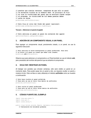 IN TRODU CCIÓN A LA ALGORITMIA 243
CIBERTEC CARRERAS PROFESIONALES
// paneles que simulan ventanas, asegúrese de que sólo un panel
// se encuentre visible en un momento dado. Al principio se fija
// en true la visibilidad del panel que se mostrará cuando cargue
// el programa. La visibilidad de los demás paneles deben
// estar en false.
pnlEntrada.setVisible(true);
// Esto fija el color del fondo del panel (opcional).
pnlEntrada.setBackground(Color.lightGray);
Tercero : Adicionar el panel al applet
// Esto adiciona el panel al panel de contenido del applet
getContentPane().add(pnlEntrada);
3. ADICIÓN DE UN COMPONENTE VISUAL A UN PANEL
Para agregar un componente visual, previamente creado, a un panel, se usa la
siguiente instrucción:
// Esto adiciona el botón btnSiguiente al panel pnlEntrada. Para esto
// el botón y el panel ya tienen que haber sido creados.
pnlEntrada.add(btnSiguiente);
Observe que para adicionar un componente a un Panel también se usa el método add,
pero precedido del nombre del panel al que se añadirá el componente.
4. OCULTAR / MOSTRAR UN PANEL
Al trabajar con paneles que simulan ventanas, sólo será visible un panel en un
momento dado. Para poder pasar de un panel a otro, se requiere ocultar un panel y
mostrar el otro. Esto se lleva a cabo utilizando el método setVisible como se muestra
a continuación.
// Esto hace visible el panel pnlSalida
// Para esto se usa el valor true dentro de setVisible
pnlSalida.setVisible(true);
// Esto oculta el panel pnlEntrada
// Para esto se usa el valor false dentro de setVisible
pnlEntrada.setVisible(false);
5. CÓDIGO FUENTE DEL EJEMPLO
import java.awt.event.*;
import java.awt.*;
import javax.swing.*;
public class Saludo extends JApplet implements ActionListener{
// Declaración de variables globales
 