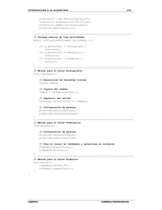 IN TRODU CCIÓN A LA ALGORITMIA 245
CIBERTEC CARRERAS PROFESIONALES
btnAnterior = new JButton("Anterior");
btnAnterior.setBounds(125,150,100,25);
btnAnterior.addActionListener(this);
pnlSalida.add(btnAnterior);
}
// -----------------------------------------------------------------------
// Procesa eventos de tipo ActionEvent
public void actionPerformed( ActionEvent e ){
if( e.getSource() == btnSiguiente )
siguiente();
if( e.getSource() == btnAnterior )
anterior();
if( e.getSource() == btnBorrar )
borrar();
}
// -----------------------------------------------------------------------
// Método para el botón btnSiguiente
void siguiente(){
// Declaración de variables locales
String nombre;
// Ingreso del nombre
nombre = txtNombre.getText();
// Impresión del saludo
lblSaludo.setText("Hola " + nombre);
// Configuración de paneles
pnlSalida.setVisible(true);
pnlEntrada.setVisible(false);
}
// -----------------------------------------------------------------------
// Método para el botón btnAnterior
void anterior(){
// Configuración de paneles
pnlSalida.setVisible(false);
pnlEntrada.setVisible(true);
// Pone el cursor en txtNombre y selecciona su contenido
txtNombre.requestFocus();
txtNombre.selectAll();
}
// -----------------------------------------------------------------------
// Método para el botón btnBorrar
void borrar(){
txtNombre.setText("");
txtNombre.requestFocus();
}
}
 
