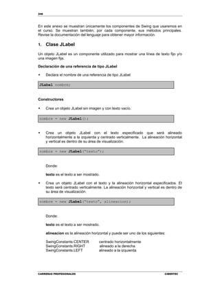 248
CARRERAS PROFESIONALES CIBERTEC
En este anexo se muestran únicamente los componentes de Swing que usaremos en
el curso. Se muestran también, por cada componente, sus métodos principales.
Revise la documentación del lenguaje para obtener mayor información.
1. Clase JLabel
Un objeto JLabel es un componente utilizado para mostrar una línea de texto fijo y/o
una imagen fija.
Declaración de una referencia de tipo JLabel
 Declara el nombre de una referencia de tipo JLabel
JLabel nombre;
Constructores
 Crea un objeto JLabel sin imagen y con texto vacío.
nombre = new JLabel();
 Crea un objeto JLabel con el texto especificado que será alineado
horizontalmente a la izquierda y centrado verticalmente. La alineación horizontal
y vertical es dentro de su área de visualización.
nombre = new JLabel(“texto”);
Donde:
texto es el texto a ser mostrado.
 Crea un objeto JLabel con el texto y la alineación horizontal especificados. El
texto será centrado verticalmente. La alineación horizontal y vertical es dentro de
su área de visualización.
nombre = new JLabel(“texto”, alineacion);
Donde:
texto es el texto a ser mostrado.
alineacion es la alineación horizontal y puede ser uno de los siguientes:
SwingConstants.CENTER centrado horizontalmente
SwingConstants.RIGHT alineado a la derecha
SwingConstants.LEFT alineado a la izquierda
 