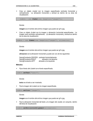 IN TRODU CCIÓN A LA ALGORITMIA 249
CIBERTEC CARRERAS PROFESIONALES
 Crea un objeto JLabel con la imagen especificada centrada horizontal y
verticalmente. La alineación horizontal y vertical es dentro de su área de
visualización.
nombre = new JLabel(new ImageIcon(“imagen“));
Donde:
imagen es el nombre del archivo imagen que puede ser gif o jpg.
 Crea un objeto JLabel con la imagen y alineación horizontal especificadas . La
imagen será centrada verticalmente. La alineación horizontal y vertical es dentro
de su área de visualización.
nombre = new JLabel(new ImageIcon(“imagen“), alineacion);
Donde:
imagen es el nombre del archivo imagen que puede ser gif o jpg.
alineacion es la alineación horizontal y puede ser uno de los siguientes:
SwingConstants.CENTER centrado horizontalmente
SwingConstants.RIGHT alineado a la derecha
SwingConstants.LEFT alineado a la izquierda
Métodos
 Fija el texto del JLabel con el texto especificado.
nombre.setText(“texto”);
Donde:
texto es el texto a ser mostrado.
 Fija la imagen del JLabel con la imagen especificada.
nombre.setIcon(“imagen”);
Donde:
imagen es el nombre del archivo imagen que puede ser gif o jpg.
 Fija la alineación horizontal del texto y la imagen del JLabel, en conjunto, dentro
del área de visualización.
nombre.setHorizontalAlignment(alineacion);
 
