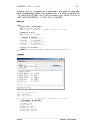 IN TRODU CCIÓN A LA ALGORITMIA 25
CIBERTEC CARRERAS PROFESIONALES
trabajadas basado en una tarifa horaria; al sueldo básico, se le aplica una bonificación
del 20% obteniéndose el sueldo bruto; al sueldo bruto, se le aplica un descuento del
10% obteniéndose el sueldo neto. Escriba un programa que calcule e imprima el
sueldo básico, el sueldo bruto y el sueldo neto de un trabajador.
Algoritmo
Inicio
// Declaración de variables
real horasTrab, tarifaHor
real sueldoBas, montoBoni, sueldoBru, montoDesc, sueldoNet
// Entrada de datos
Leer horasTrab, tarifaHor
// Proceso de cálculo
sueldoBas = horasTrab*tarifaHor
montoBoni = 0.20*sueldoBas
sueldoBru = sueldoBas+montoBoni
montoDesc = 0.10*sueldoBru
sueldoNet = sueldoBru-montoDesc
// Salida de resultados
Imprimir sueldoBas, montoBoni, sueldoBru, montoDesc, sueldoNet
Fin
Programa
import java.awt.event.*;
import java.awt.*;
import javax.swing.*;
public class Programa1 extends JApplet implements ActionListener{
// Declaración de variables
JButton btnProcesar;
JTextArea txtS;
JLabel lblHoras;
JLabel lblTarifa;
JTextField txtHoras;
JTextField txtTarifa;
JScrollPane scpScroll;
 