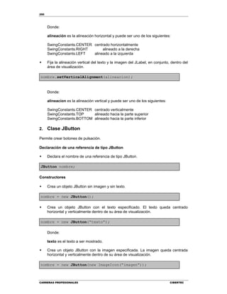 250
CARRERAS PROFESIONALES CIBERTEC
Donde:
alineación es la alineación horizontal y puede ser uno de los siguientes:
SwingConstants.CENTER centrado horizontalmente
SwingConstants.RIGHT alineado a la derecha
SwingConstants.LEFT alineado a la izquierda
 Fija la alineación vertical del texto y la imagen del JLabel, en conjunto, dentro del
área de visualización.
nombre.setVerticalAlignment(alineacion);
Donde:
alineacion es la alineación vertical y puede ser uno de los siguientes:
SwingConstants.CENTER centrado verticalmente
SwingConstants.TOP alineado hacia la parte superior
SwingConstants.BOTTOM alineado hacia la parte inferior
2. Clase JButton
Permite crear botones de pulsación.
Declaración de una referencia de tipo JButton
 Declara el nombre de una referencia de tipo JButton.
JButton nombre;
Constructores
 Crea un objeto JButton sin imagen y sin texto.
nombre = new JButton();
 Crea un objeto JButton con el texto especificado. El texto queda centrado
horizontal y verticalmente dentro de su área de visualización.
nombre = new JButton(“texto”);
Donde:
texto es el texto a ser mostrado.
 Crea un objeto JButton con la imagen especificada. La imagen queda centrada
horizontal y verticalmente dentro de su área de visualización.
nombre = new JButton(new ImageIcon(“imagen”));
 