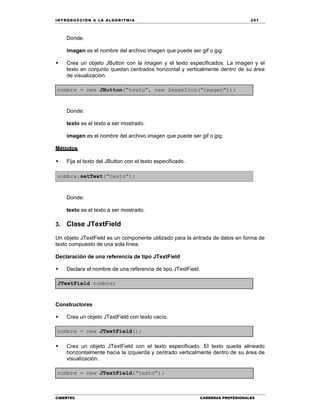 IN TRODU CCIÓN A LA ALGORITMIA 251
CIBERTEC CARRERAS PROFESIONALES
Donde:
imagen es el nombre del archivo imagen que puede ser gif o jpg.
 Crea un objeto JButton con la imagen y el texto especificados. La imagen y el
texto en conjunto quedan centrados horizontal y verticalmente dentro de su área
de visualización.
nombre = new JButton(“texto”, new ImageIcon(“imagen”));
Donde:
texto es el texto a ser mostrado.
imagen es el nombre del archivo imagen que puede ser gif o jpg.
Métodos
 Fija el texto del JButton con el texto especificado.
nombre.setText(“texto”);
Donde:
texto es el texto a ser mostrado.
3. Clase JTextField
Un objeto JTextField es un componente utilizado para la entrada de datos en forma de
texto compuesto de una sola línea.
Declaración de una referencia de tipo JTextField
 Declara el nombre de una referencia de tipo JTextField.
JTextField nombre;
Constructores
 Crea un objeto JTextField con texto vacío.
nombre = new JTextField();
 Crea un objeto JTextField con el texto especificado. El texto queda alineado
horizontalmente hacia la izquierda y centrado verticalmente dentro de su área de
visualización.
nombre = new JTextField(“texto”);
 