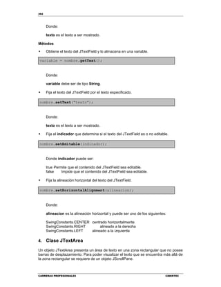 252
CARRERAS PROFESIONALES CIBERTEC
Donde:
texto es el texto a ser mostrado.
Métodos
 Obtiene el texto del JTextField y lo almacena en una variable.
variable = nombre.getText();
Donde:
variable debe ser de tipo String.
 Fija el texto del JTextField por el texto especificado.
nombre.setText(“texto”);
Donde:
texto es el texto a ser mostrado.

 Fija el indicador que determina si el texto del JTextField es o no editable.
nombre.setEditable(indicador);
Donde indicador puede ser:
true Permite que el contenido del JTextField sea editable.
false Impide que el contenido del JTextField sea editable.
 Fija la alineación horizontal del texto del JTextField.
nombre.setHorizontalAlignment(alineacion);
Donde:
alineacion es la alineación horizontal y puede ser uno de los siguientes:
SwingConstants.CENTER centrado horizontalmente
SwingConstants.RIGHT alineado a la derecha
SwingConstants.LEFT alineado a la izquierda
4. Clase JTextArea
Un objeto JTextArea presenta un área de texto en una zona rectangular que no posee
barras de desplazamiento. Para poder visualizar el texto que se encuentra más allá de
la zona rectangular se requiere de un objeto JScrollPane.
 